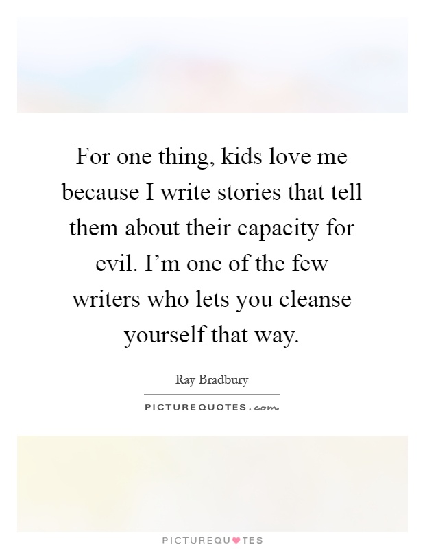 For one thing, kids love me because I write stories that tell them about their capacity for evil. I'm one of the few writers who lets you cleanse yourself that way Picture Quote #1