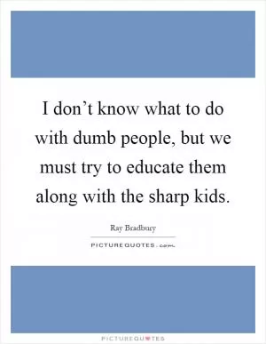 I don’t know what to do with dumb people, but we must try to educate them along with the sharp kids Picture Quote #1