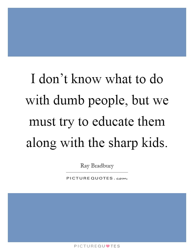 I don't know what to do with dumb people, but we must try to educate them along with the sharp kids Picture Quote #1
