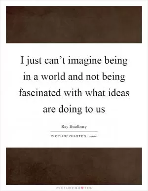 I just can’t imagine being in a world and not being fascinated with what ideas are doing to us Picture Quote #1