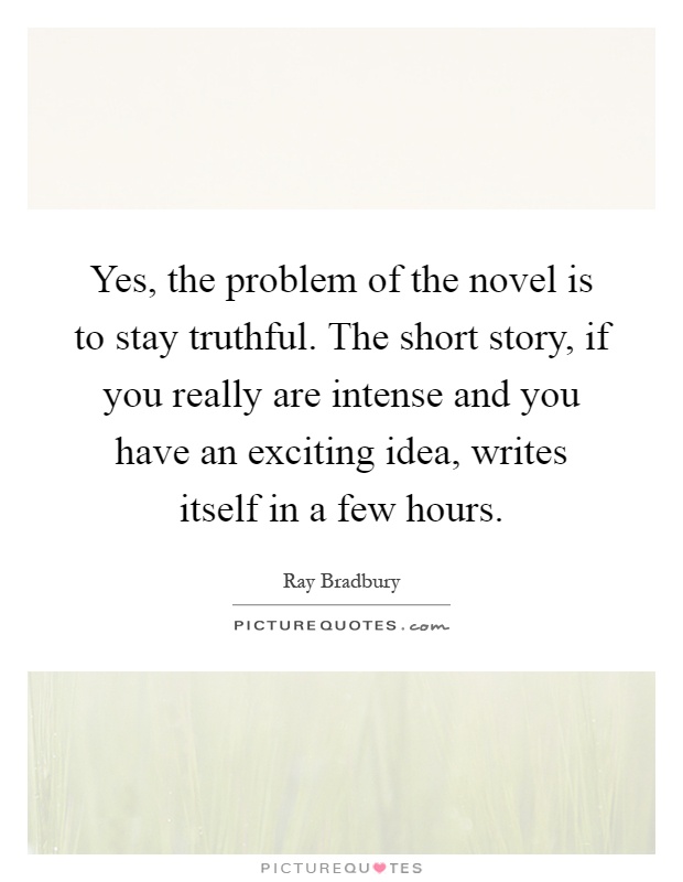 Yes, the problem of the novel is to stay truthful. The short story, if you really are intense and you have an exciting idea, writes itself in a few hours Picture Quote #1