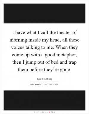 I have what I call the theater of morning inside my head, all these voices talking to me. When they come up with a good metaphor, then I jump out of bed and trap them before they’re gone Picture Quote #1
