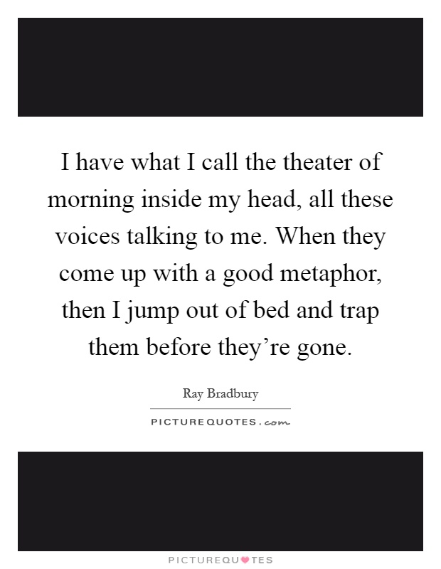 I have what I call the theater of morning inside my head, all these voices talking to me. When they come up with a good metaphor, then I jump out of bed and trap them before they're gone Picture Quote #1