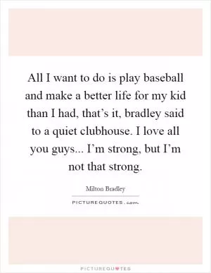 All I want to do is play baseball and make a better life for my kid than I had, that’s it, bradley said to a quiet clubhouse. I love all you guys... I’m strong, but I’m not that strong Picture Quote #1