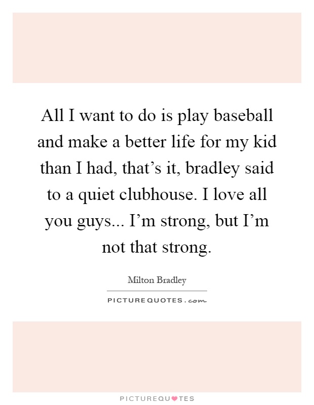 All I want to do is play baseball and make a better life for my kid than I had, that's it, bradley said to a quiet clubhouse. I love all you guys... I'm strong, but I'm not that strong Picture Quote #1