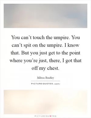 You can’t touch the umpire. You can’t spit on the umpire. I know that. But you just get to the point where you’re just, there, I got that off my chest Picture Quote #1