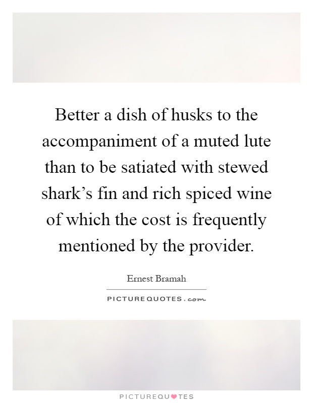 Better a dish of husks to the accompaniment of a muted lute than to be satiated with stewed shark's fin and rich spiced wine of which the cost is frequently mentioned by the provider Picture Quote #1