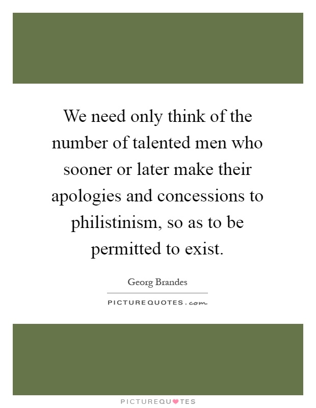 We need only think of the number of talented men who sooner or later make their apologies and concessions to philistinism, so as to be permitted to exist Picture Quote #1