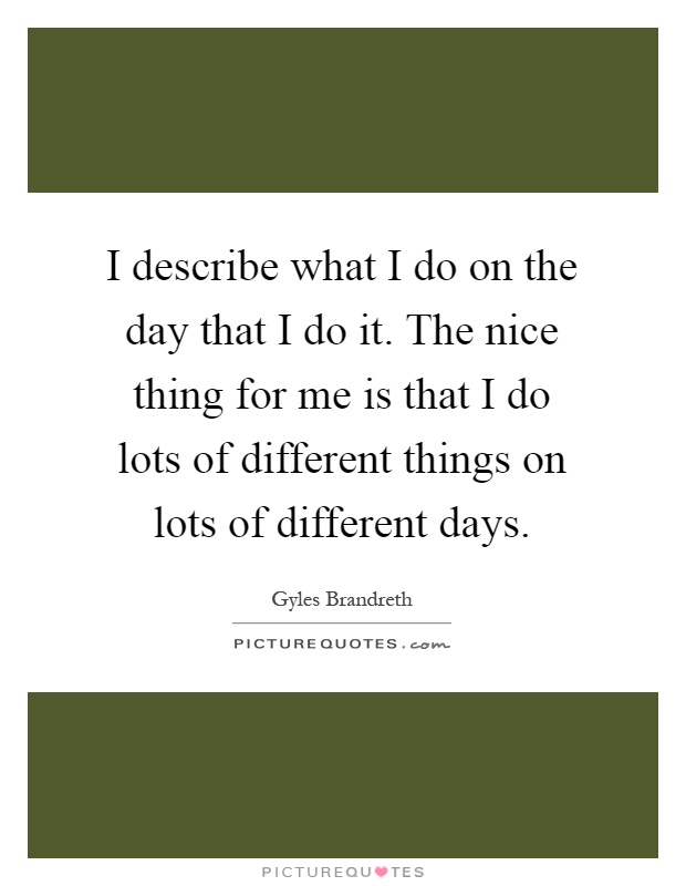I describe what I do on the day that I do it. The nice thing for me is that I do lots of different things on lots of different days Picture Quote #1
