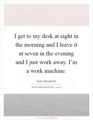 I get to my desk at eight in the morning and I leave it at seven in the evening and I just work away. I’m a work machine Picture Quote #1