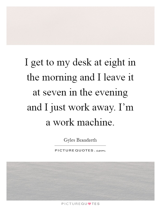 I get to my desk at eight in the morning and I leave it at seven in the evening and I just work away. I'm a work machine Picture Quote #1