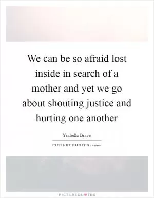We can be so afraid lost inside in search of a mother and yet we go about shouting justice and hurting one another Picture Quote #1