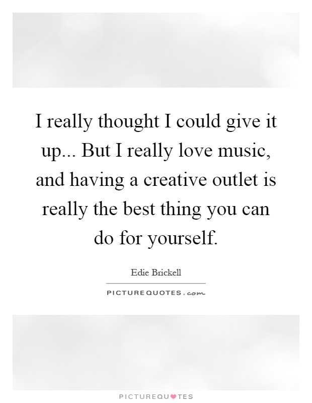 I really thought I could give it up... But I really love music, and having a creative outlet is really the best thing you can do for yourself Picture Quote #1
