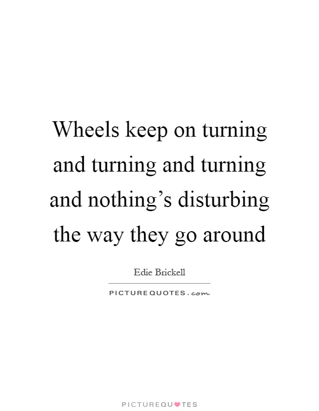 Wheels keep on turning and turning and turning and nothing's disturbing the way they go around Picture Quote #1