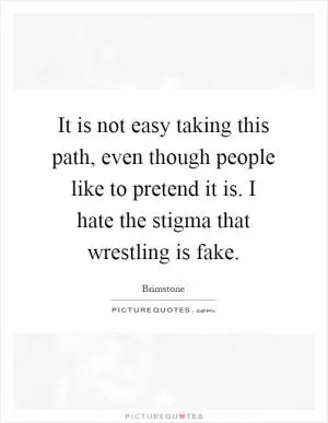 It is not easy taking this path, even though people like to pretend it is. I hate the stigma that wrestling is fake Picture Quote #1