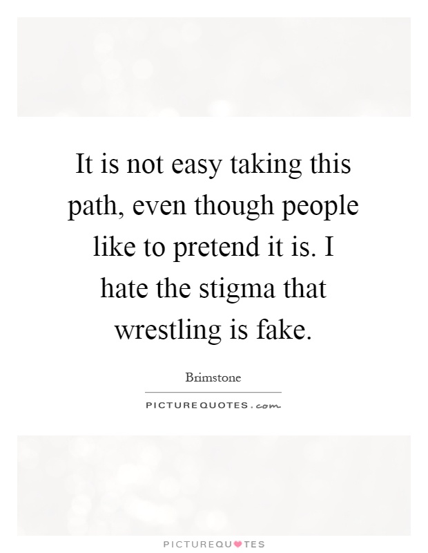 It is not easy taking this path, even though people like to pretend it is. I hate the stigma that wrestling is fake Picture Quote #1