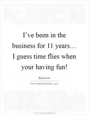I’ve been in the business for 11 years… I guess time flies when your having fun! Picture Quote #1