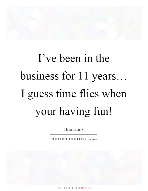 I've been in the business for 11 years… I guess time flies when your having fun! Picture Quote #1