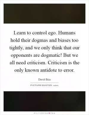 Learn to control ego. Humans hold their dogmas and biases too tightly, and we only think that our opponents are dogmatic! But we all need criticism. Criticism is the only known antidote to error Picture Quote #1