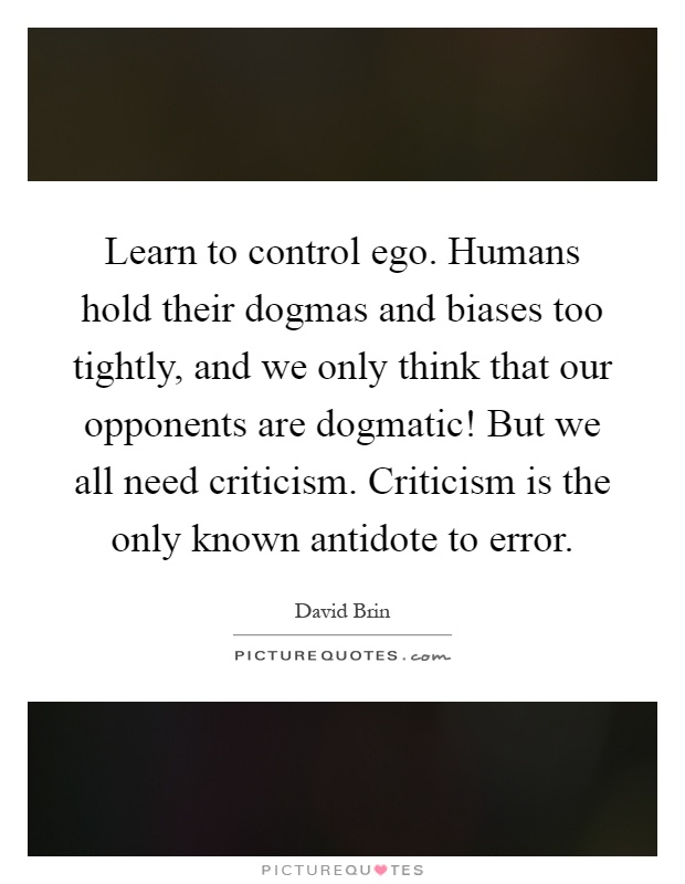 Learn to control ego. Humans hold their dogmas and biases too tightly, and we only think that our opponents are dogmatic! But we all need criticism. Criticism is the only known antidote to error Picture Quote #1