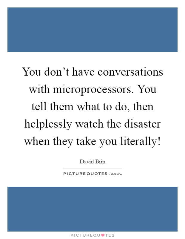 You don't have conversations with microprocessors. You tell them what to do, then helplessly watch the disaster when they take you literally! Picture Quote #1