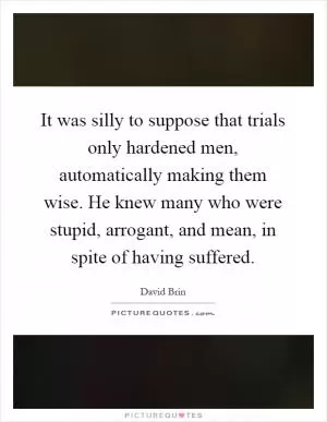 It was silly to suppose that trials only hardened men, automatically making them wise. He knew many who were stupid, arrogant, and mean, in spite of having suffered Picture Quote #1