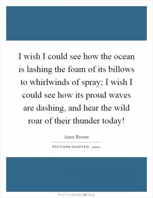 I wish I could see how the ocean is lashing the foam of its billows to whirlwinds of spray; I wish I could see how its proud waves are dashing, and hear the wild roar of their thunder today! Picture Quote #1