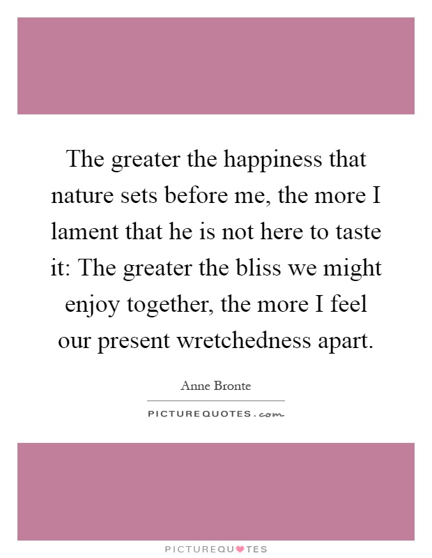The greater the happiness that nature sets before me, the more I lament that he is not here to taste it: The greater the bliss we might enjoy together, the more I feel our present wretchedness apart Picture Quote #1
