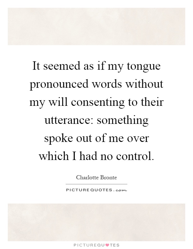 It seemed as if my tongue pronounced words without my will consenting to their utterance: something spoke out of me over which I had no control Picture Quote #1