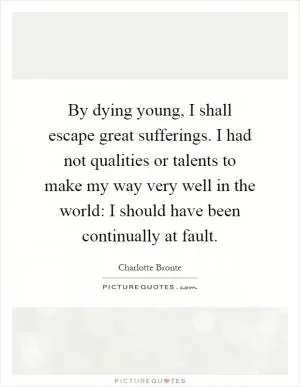 By dying young, I shall escape great sufferings. I had not qualities or talents to make my way very well in the world: I should have been continually at fault Picture Quote #1