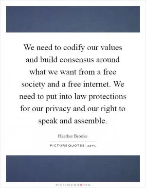 We need to codify our values and build consensus around what we want from a free society and a free internet. We need to put into law protections for our privacy and our right to speak and assemble Picture Quote #1