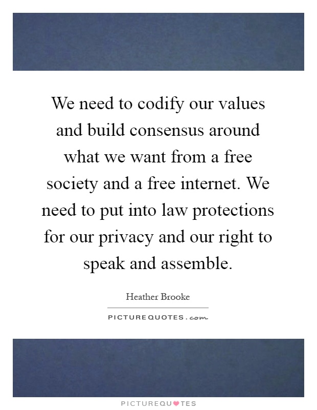 We need to codify our values and build consensus around what we want from a free society and a free internet. We need to put into law protections for our privacy and our right to speak and assemble Picture Quote #1