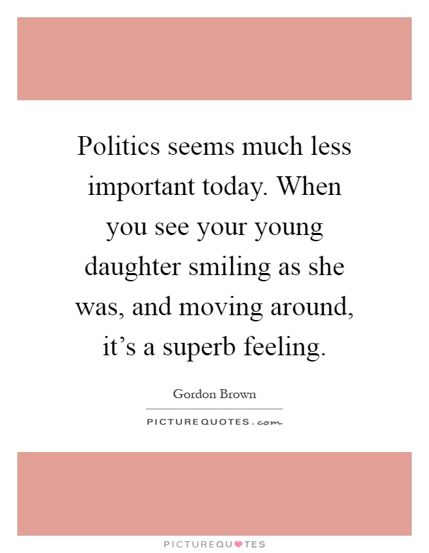Politics seems much less important today. When you see your young daughter smiling as she was, and moving around, it's a superb feeling Picture Quote #1