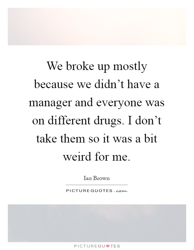 We broke up mostly because we didn't have a manager and everyone was on different drugs. I don't take them so it was a bit weird for me Picture Quote #1