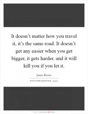 It doesn’t matter how you travel it, it’s the same road. It doesn’t get any easier when you get bigger, it gets harder. and it will kill you if you let it Picture Quote #1