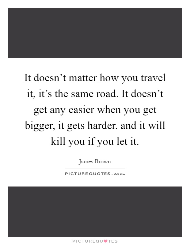 It doesn't matter how you travel it, it's the same road. It doesn't get any easier when you get bigger, it gets harder. and it will kill you if you let it Picture Quote #1