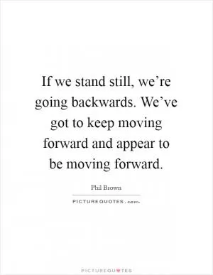 If we stand still, we’re going backwards. We’ve got to keep moving forward and appear to be moving forward Picture Quote #1