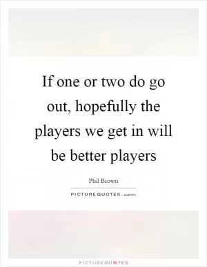 If one or two do go out, hopefully the players we get in will be better players Picture Quote #1