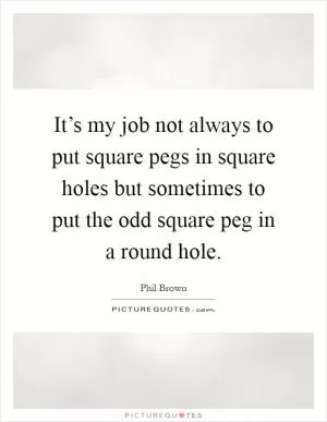 It’s my job not always to put square pegs in square holes but sometimes to put the odd square peg in a round hole Picture Quote #1