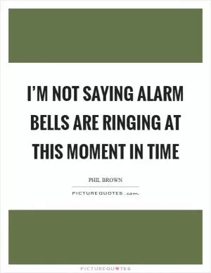 I’m not saying alarm bells are ringing at this moment in time Picture Quote #1