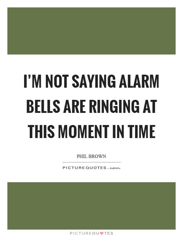 I'm not saying alarm bells are ringing at this moment in time Picture Quote #1