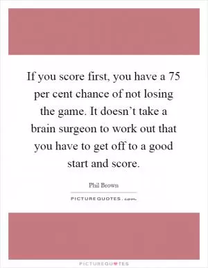 If you score first, you have a 75 per cent chance of not losing the game. It doesn’t take a brain surgeon to work out that you have to get off to a good start and score Picture Quote #1