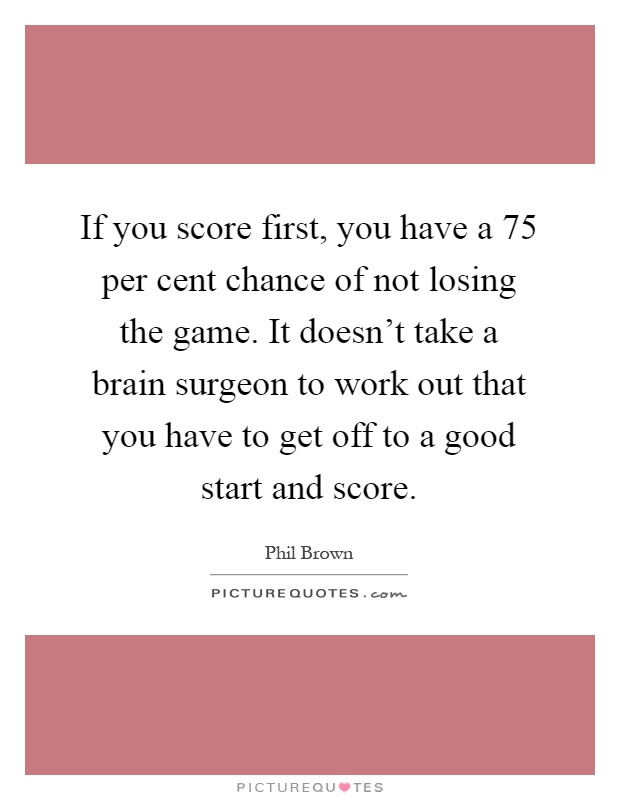 If you score first, you have a 75 per cent chance of not losing the game. It doesn't take a brain surgeon to work out that you have to get off to a good start and score Picture Quote #1
