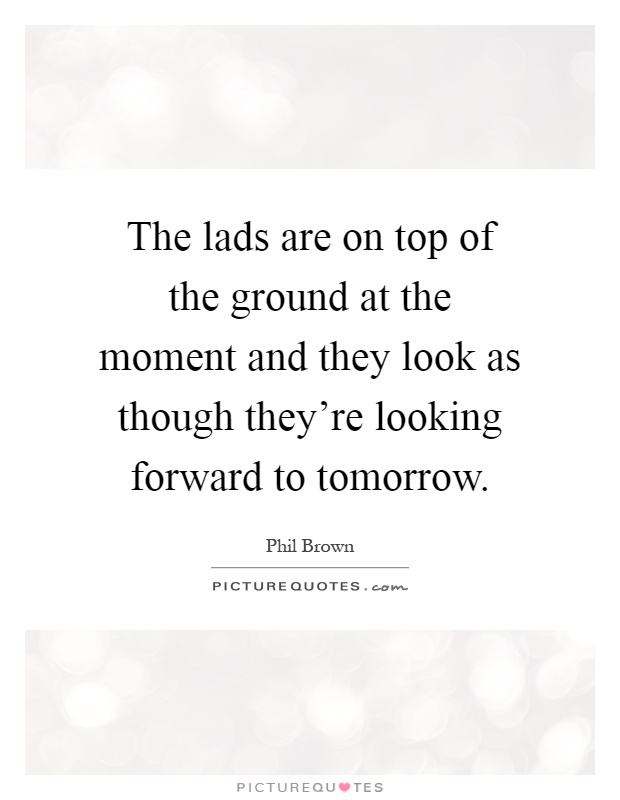 The lads are on top of the ground at the moment and they look as though they're looking forward to tomorrow Picture Quote #1