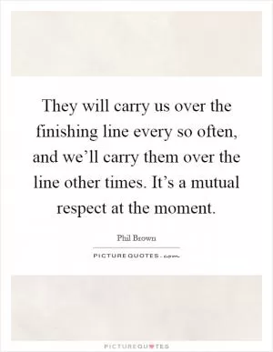They will carry us over the finishing line every so often, and we’ll carry them over the line other times. It’s a mutual respect at the moment Picture Quote #1