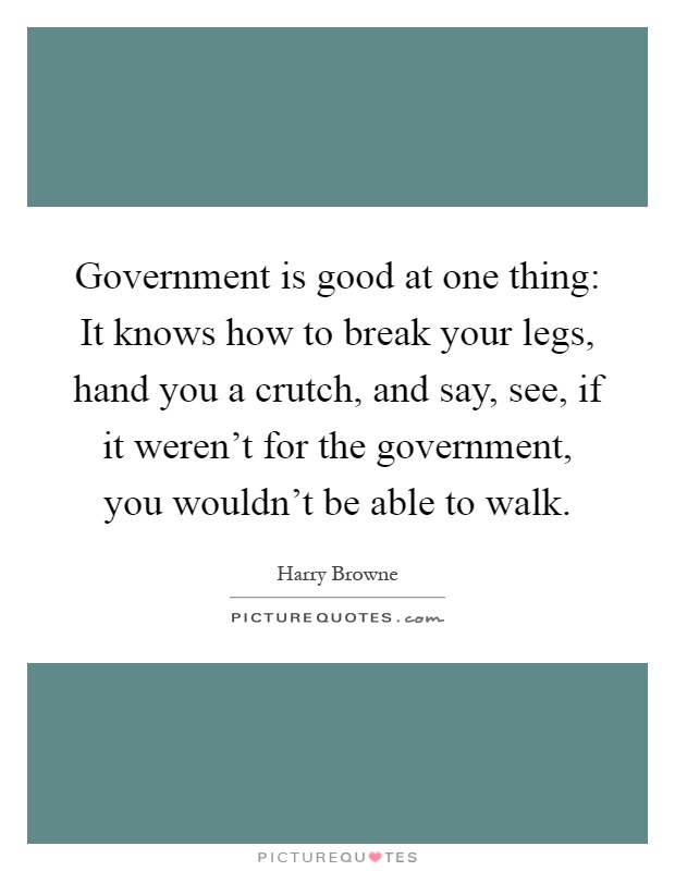 Government is good at one thing: It knows how to break your legs, hand you a crutch, and say, see, if it weren't for the government, you wouldn't be able to walk Picture Quote #1