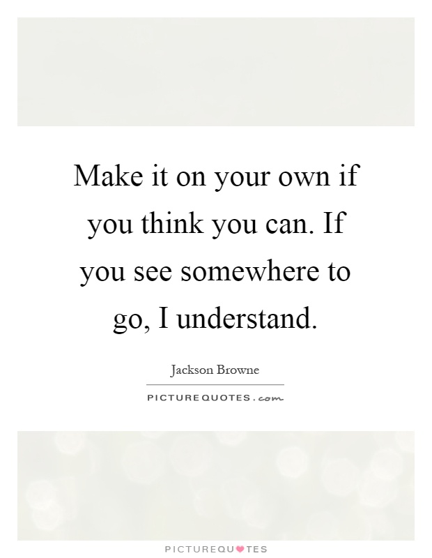 Make it on your own if you think you can. If you see somewhere to go, I understand Picture Quote #1