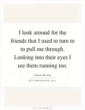 I look around for the friends that I used to turn to to pull me through. Looking into their eyes I see them running too Picture Quote #1