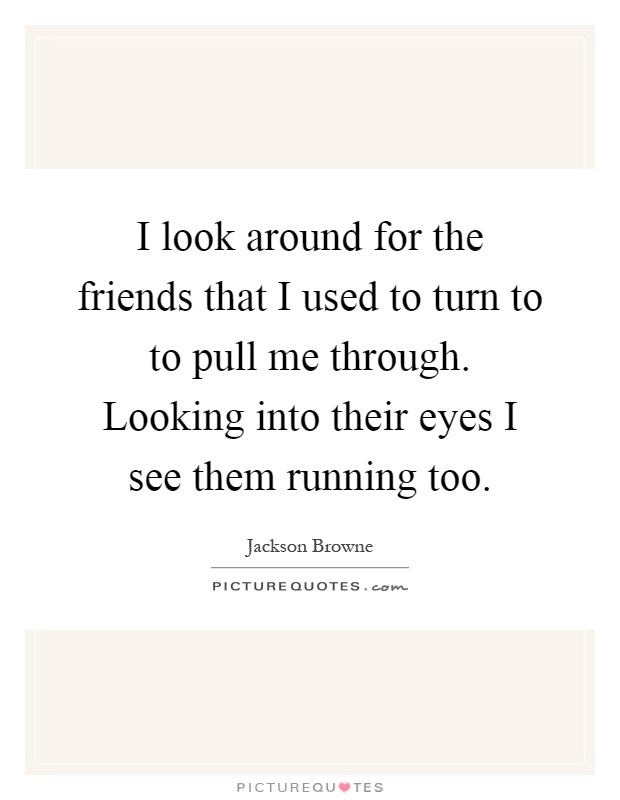 I look around for the friends that I used to turn to to pull me through. Looking into their eyes I see them running too Picture Quote #1
