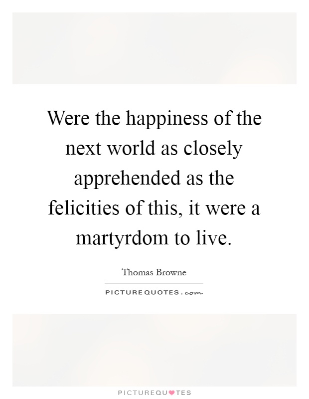 Were the happiness of the next world as closely apprehended as the felicities of this, it were a martyrdom to live Picture Quote #1